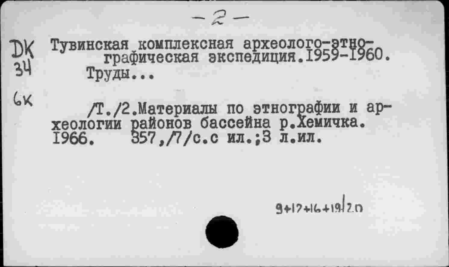 ﻿T\V Тувинская комплексная археолого-этно-графическая экспедиция.1959-1960.
ЬЧ Труды...
/Т./2.Материалы по этнографии и археологии районов бассейна р.Хемичка. 1966.	357,/7/с.с ил.;3 л.ил.
g>i?+iG+i<d?.o